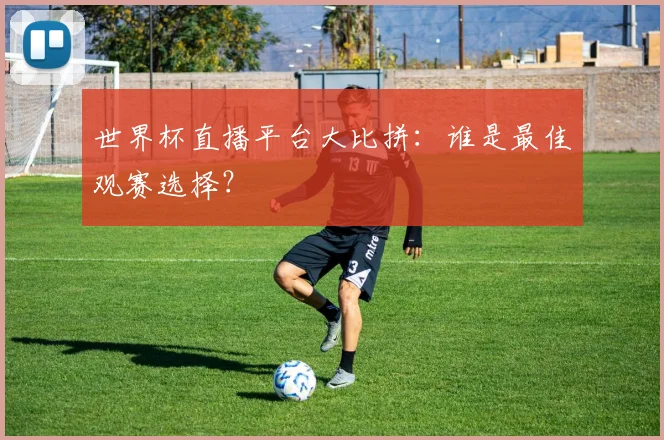 世界杯直播平台大比拼:谁是最佳观赛选择?