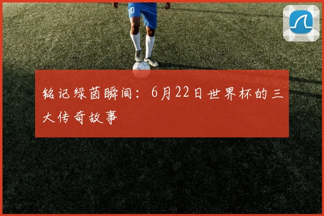 铭记绿茵瞬间：6月22日世界杯的三大传奇故事