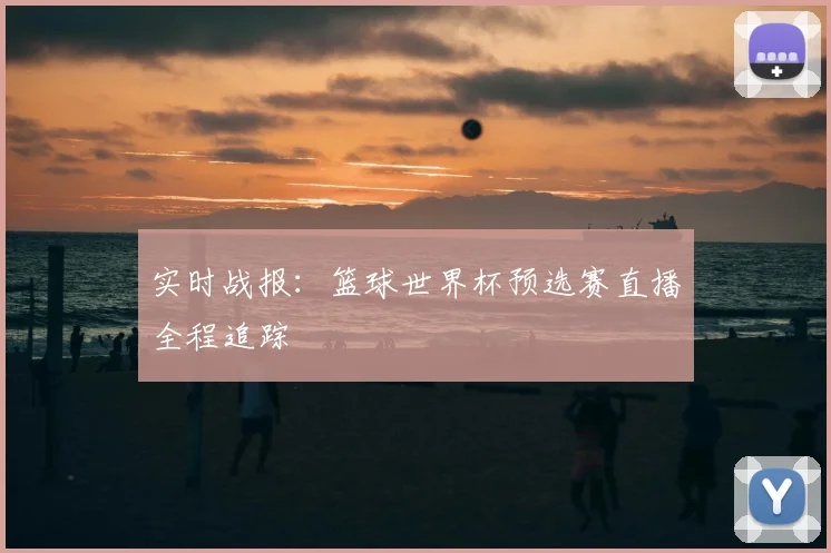 实时战报：篮球世界杯预选赛直播全程追踪
