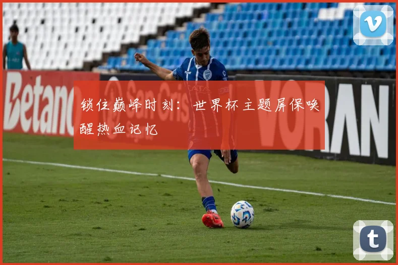 锁住巅峰时刻：世界杯主题屏保唤醒热血记忆