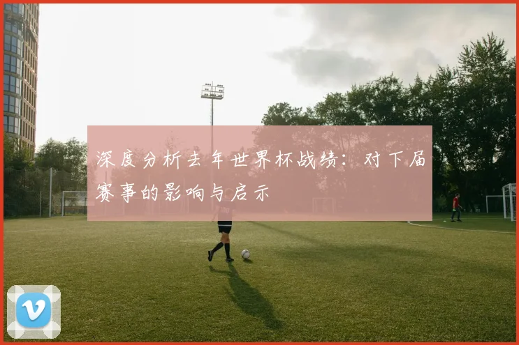 深度分析去年世界杯战绩：对下届赛事的影响与启示