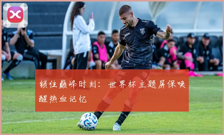 锁住巅峰时刻：世界杯主题屏保唤醒热血记忆