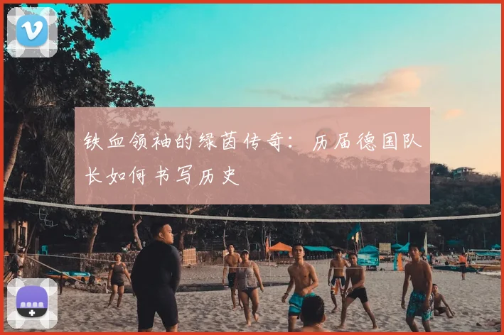 铁血领袖的绿茵传奇：历届德国队长如何书写历史