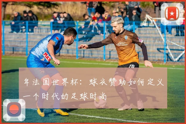 年法国世界杯：球衣赞助如何定义一个时代的足球时尚