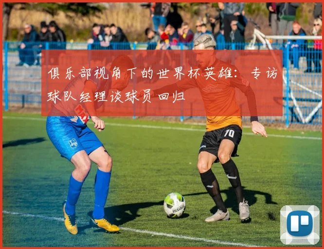 俱乐部视角下的世界杯英雄:专访球队经理谈球员回归
