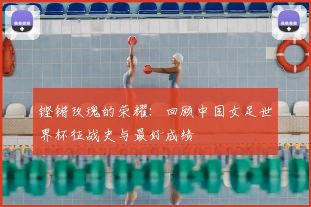 铿锵玫瑰的荣耀：回顾中国女足世界杯征战史与最好成绩